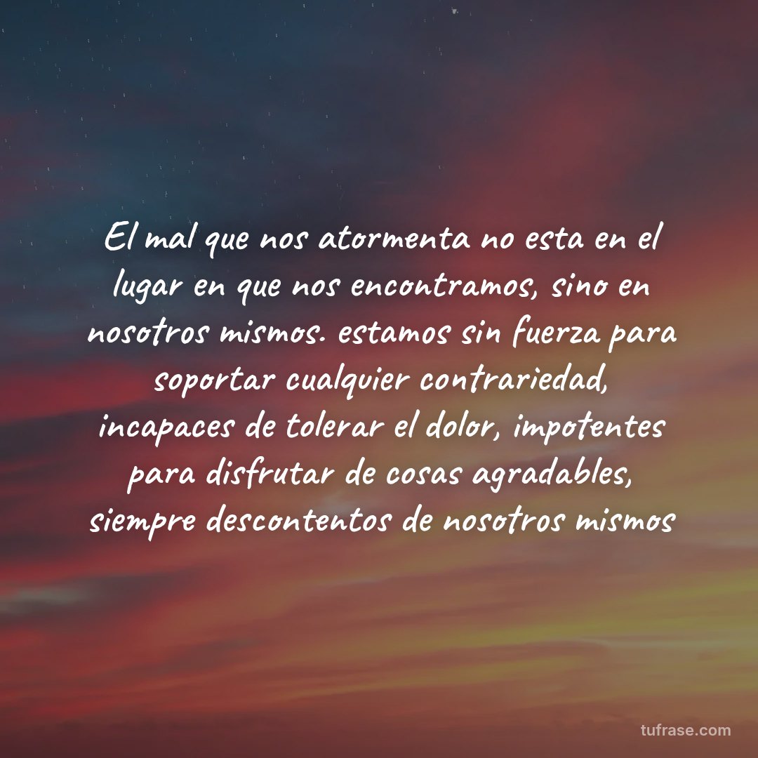 El mal que nos atormenta no esta en el lugar en que nos encontramos, sino en nosotros mismos. estamos sin fuerza para soportar cualquier contrariedad, incapaces de tolerar el dolor, impotentes para disfrutar de cosas agradables, siempre descontentos de nosotros mismos