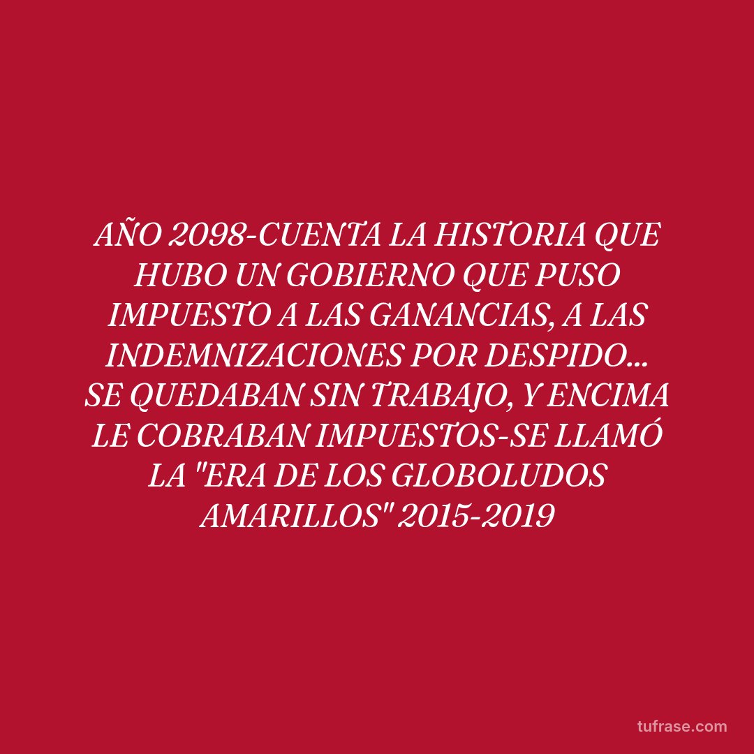 AÑO 2098-CUENTA LA HISTORIA QUE HUBO UN GOBIERNO QUE PUSO IMPUESTO A LAS GANANCIAS, A LAS INDEMNIZACIONES POR DESPIDO... SE QUEDABAN SIN TRABAJO, Y ENCIMA LE COBRABAN IMPUESTOS-SE LLAMÓ LA "ERA DE LOS GLOBOLUDOS AMARILLOS" 2015-2019