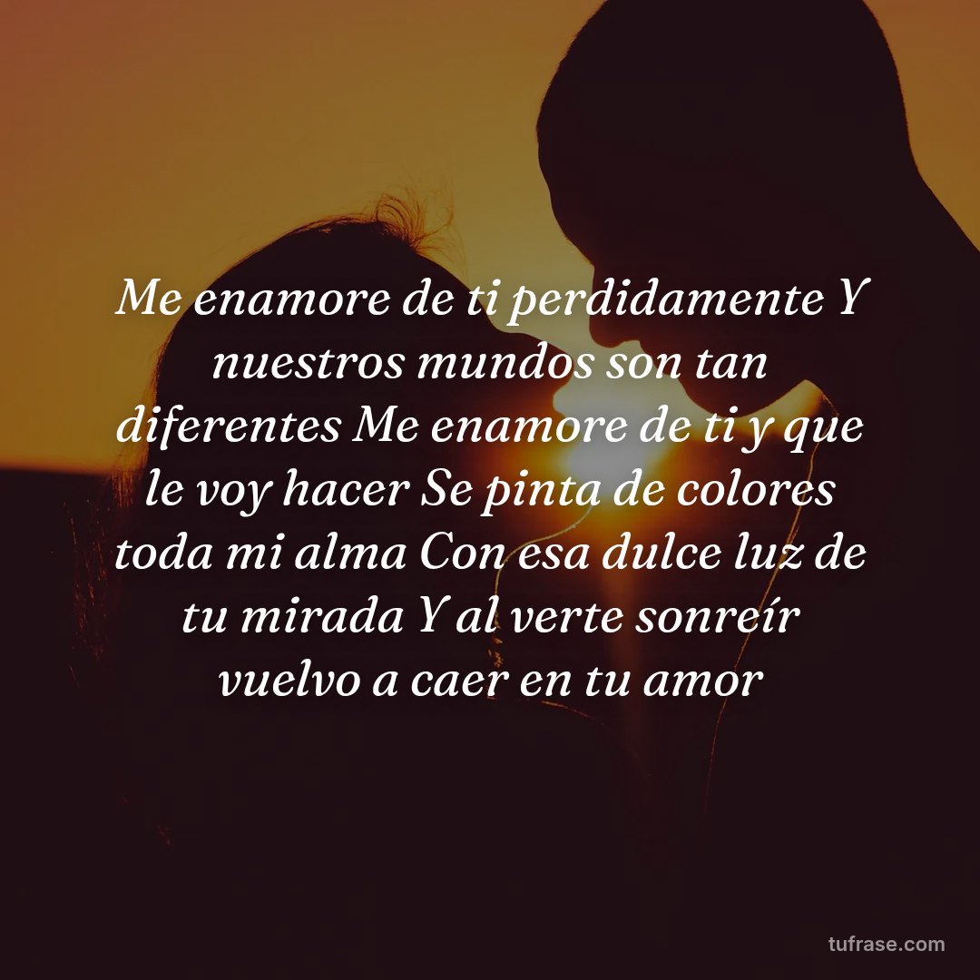 Me enamore de ti perdidamente Y nuestros mundos son tan diferentes Me enamore de ti y que le voy hacer Se pinta de colores toda mi alma Con esa dulce luz de tu mirada Y al verte sonreír vuelvo a caer en tu amor