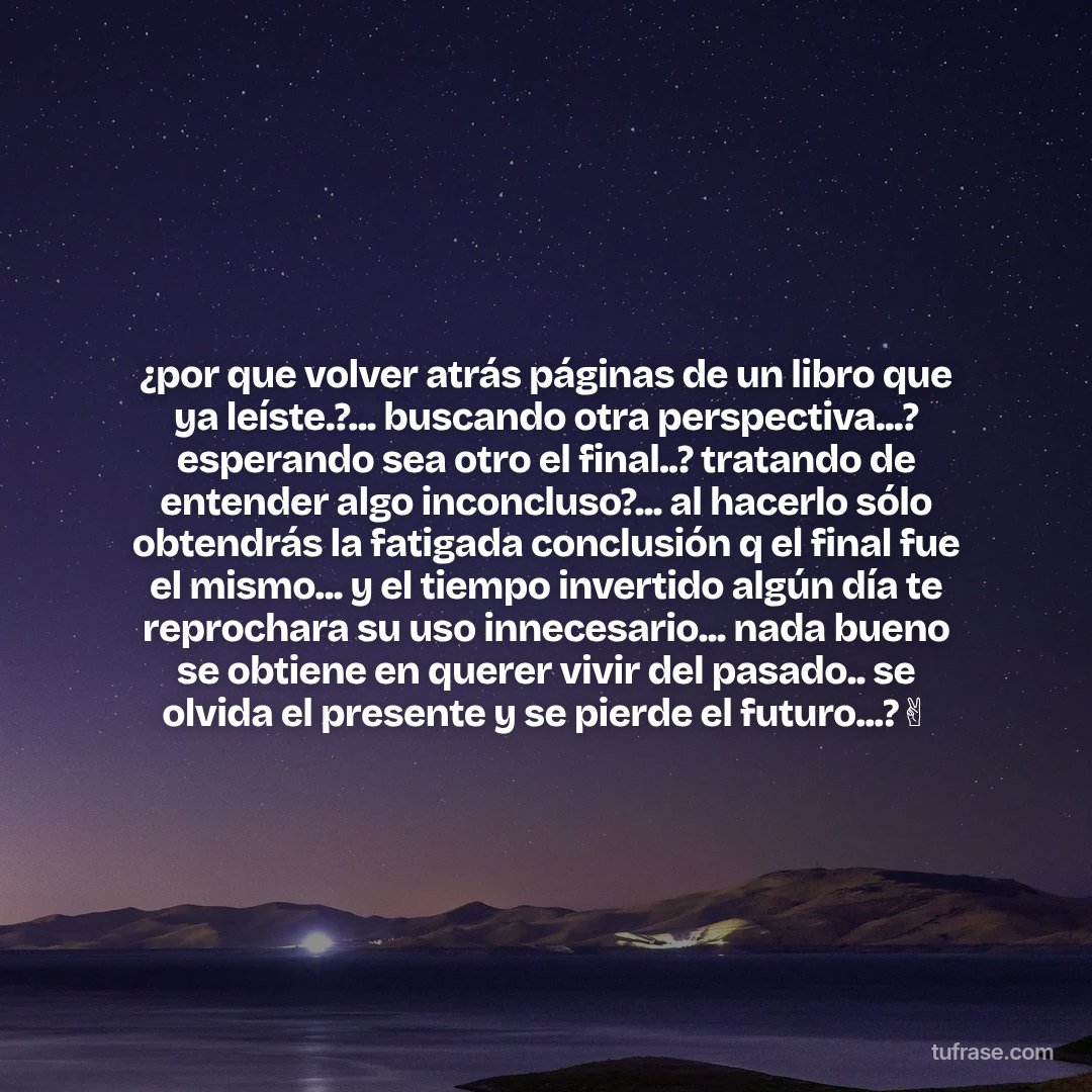 ¿por que volver atrás páginas de un libro que ya leíste.?... buscando otra perspectiva...? esperando sea otro el final..? tratando de entender algo inconcluso?... al hacerlo sólo obtendrás la fatigada conclusión q el final fue el mismo... y el tiempo invertido algún día te reprochara su uso innecesario... nada bueno se obtiene en querer vivir del pasado.. se olvida el presente y se pierde el futuro...?✌