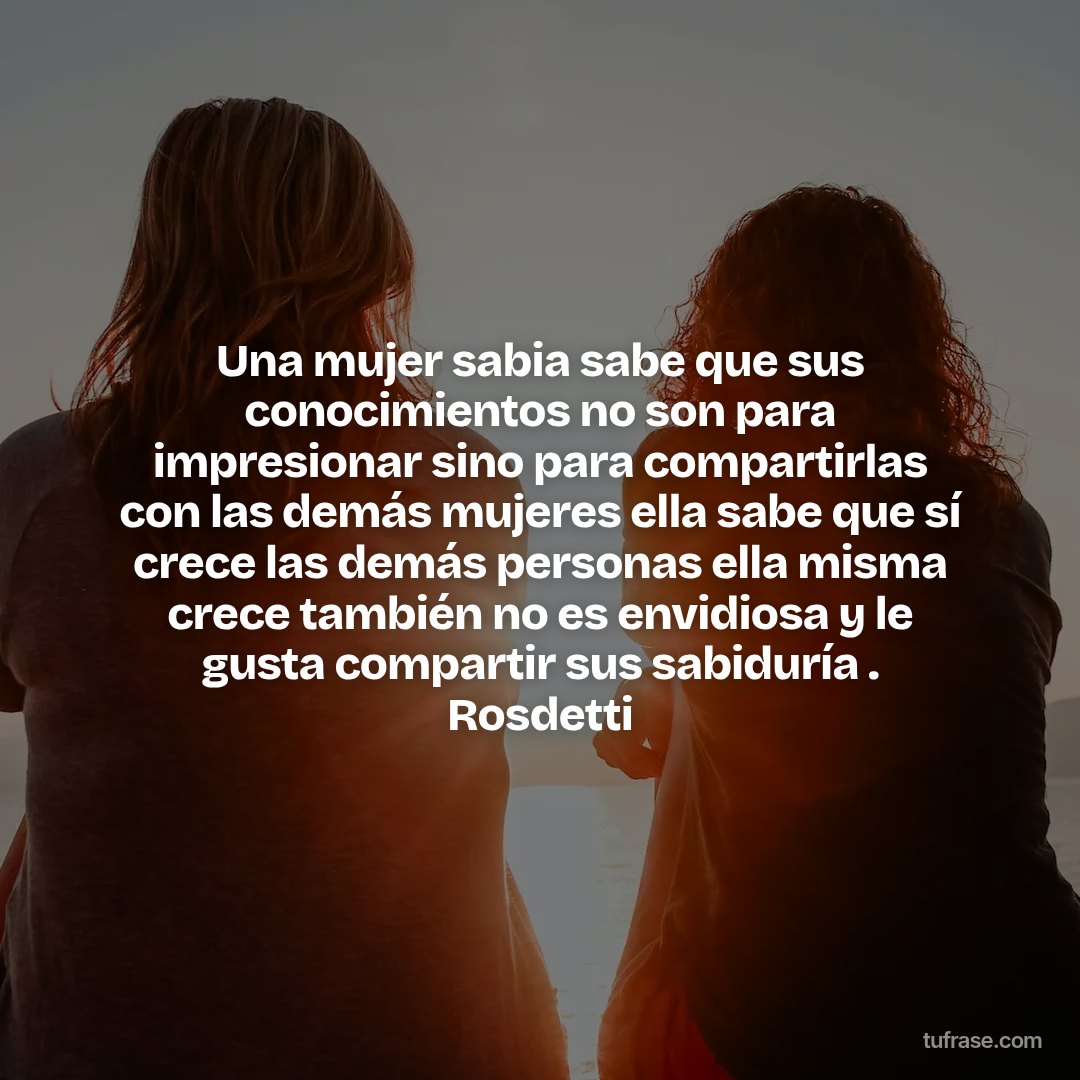 Una mujer sabia sabe que sus conocimientos no son para impresionar sino para compartirlas con las demás mujeres ella sabe que sí crece las demás personas ella misma crece también no es envidiosa y le gusta compartir sus sabiduría . Rosdetti