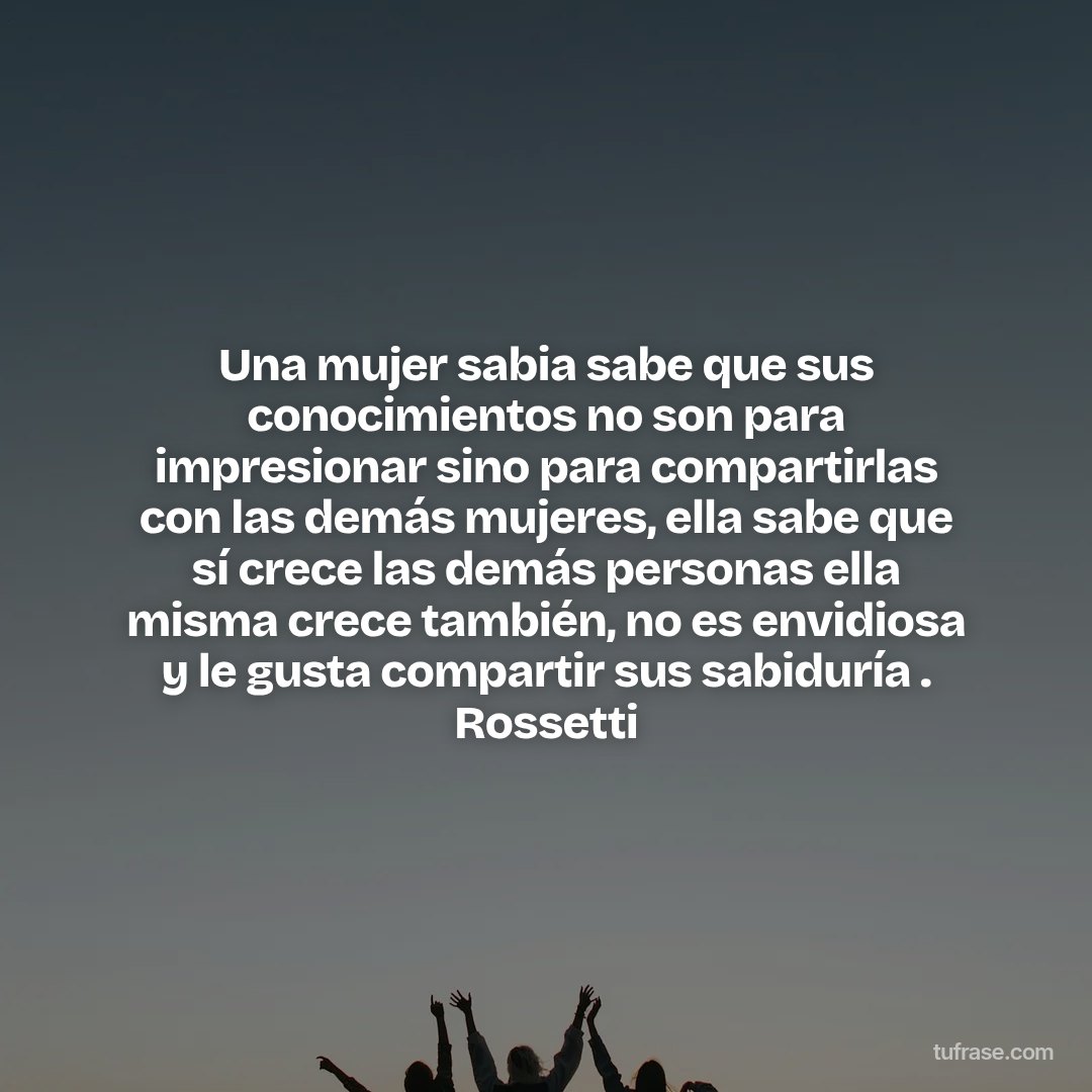 Una mujer sabia sabe que sus conocimientos no son para impresionar sino para compartirlas con las demás mujeres, ella sabe que sí crece las demás personas ella misma crece también, no es envidiosa y le gusta compartir sus sabiduría . Rossetti