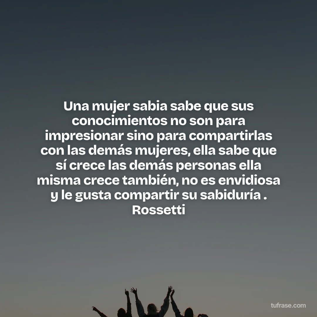 Una mujer sabia sabe que sus conocimientos no son para impresionar sino para compartirlas con las demás mujeres, ella sabe que sí crece las demás personas ella misma crece también, no es envidiosa y le gusta compartir su sabiduría . Rossetti