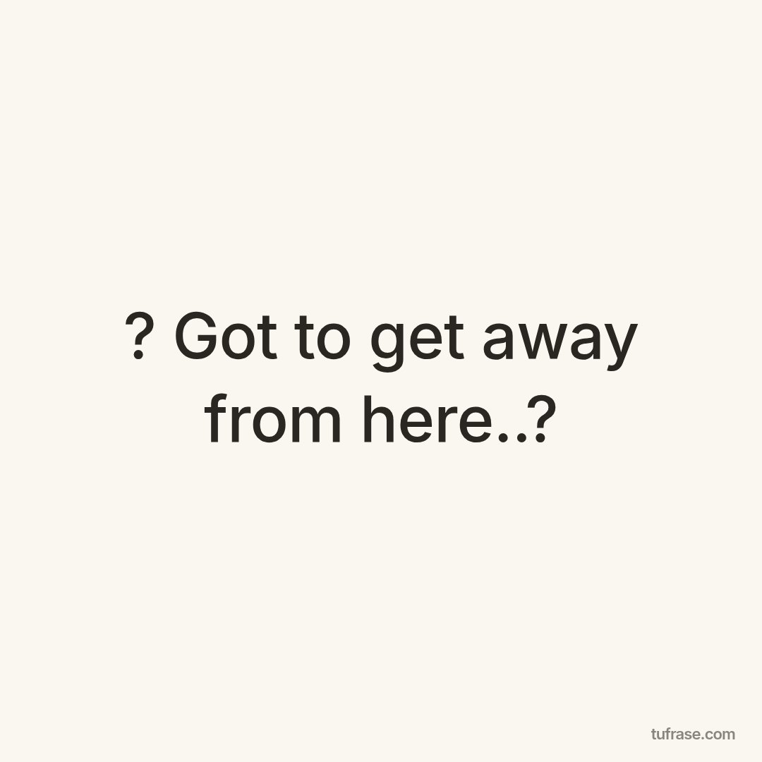 ? Got to get away from here..?