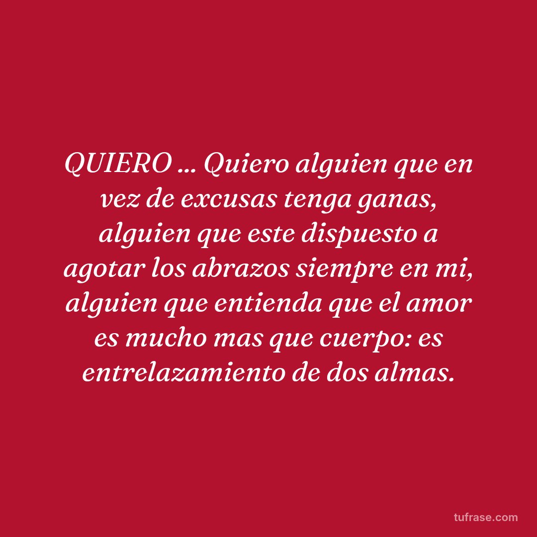 QUIERO ... Quiero alguien que en vez de excusas tenga ganas, alguien que este dispuesto a agotar los abrazos siempre en mi, alguien que entienda que el amor es mucho mas que cuerpo: es entrelazamiento de dos almas.