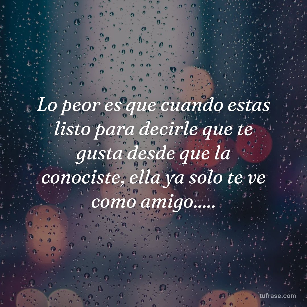 Lo peor es que cuando estas listo para decirle que te gusta desde que la conociste, ella ya solo te ve como amigo.....