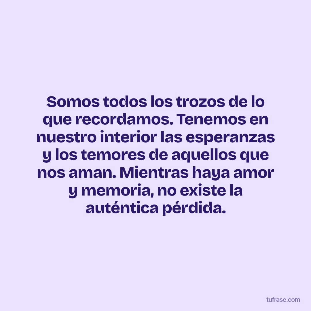 Somos todos los trozos de lo que recordamos. Tenemos en nuestro interior las esperanzas y los temores de aquellos que nos aman. Mientras haya amor y memoria, no existe la auténtica pérdida.