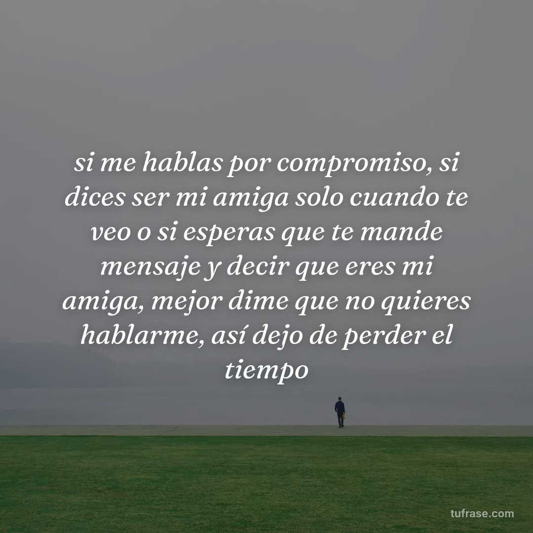 si me hablas por compromiso, si dices ser mi amiga solo cuando te veo o si esperas que te mande mensaje y decir que eres mi amiga, mejor dime que no quieres hablarme, así dejo de perder el tiempo