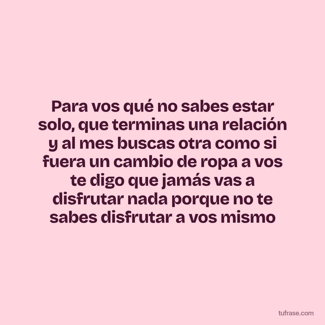 Para vos qué no sabes estar solo, que terminas una relación y al mes buscas otra como si fuera un cambio de ropa a vos te digo que jamás vas a disfrutar nada porque no te sabes disfrutar a vos mismo