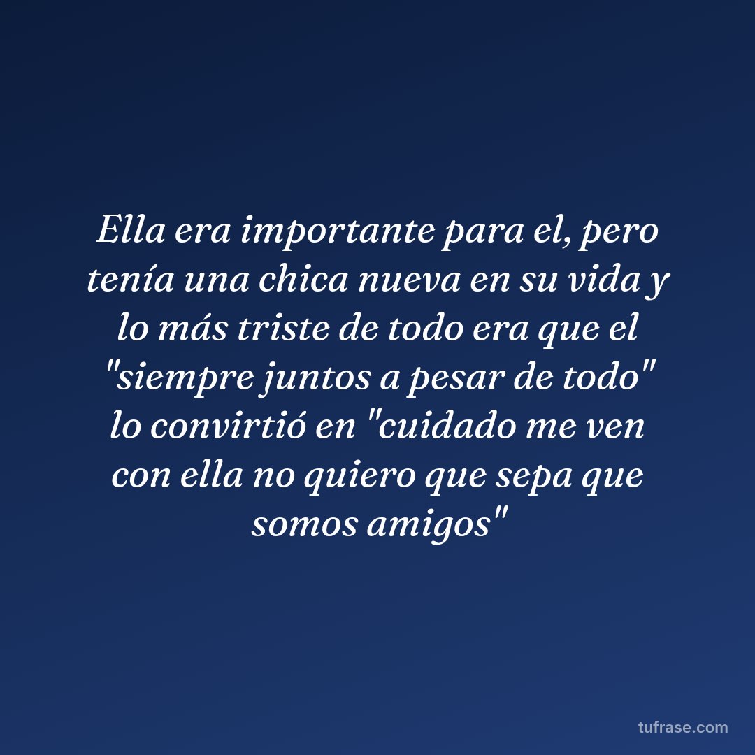 Ella era importante para el, pero tenía una chica nueva en su vida y lo más triste de todo era que el "siempre juntos a pesar de todo" lo convirtió en "cuidado me ven con ella no quiero que sepa que somos amigos"