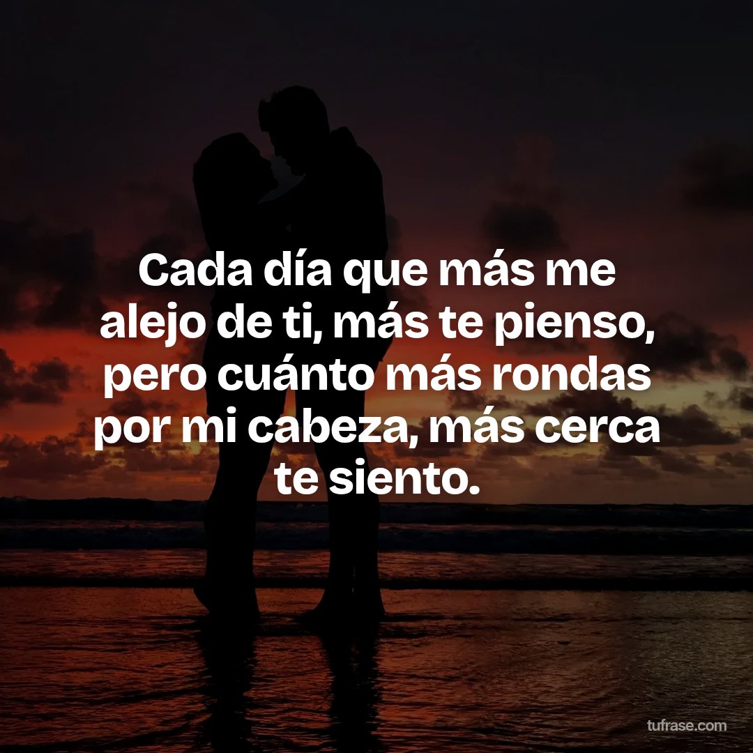 Cada día que más me alejo de ti, más te pienso, pero cuánto más rondas por mi cabeza, más cerca te siento.