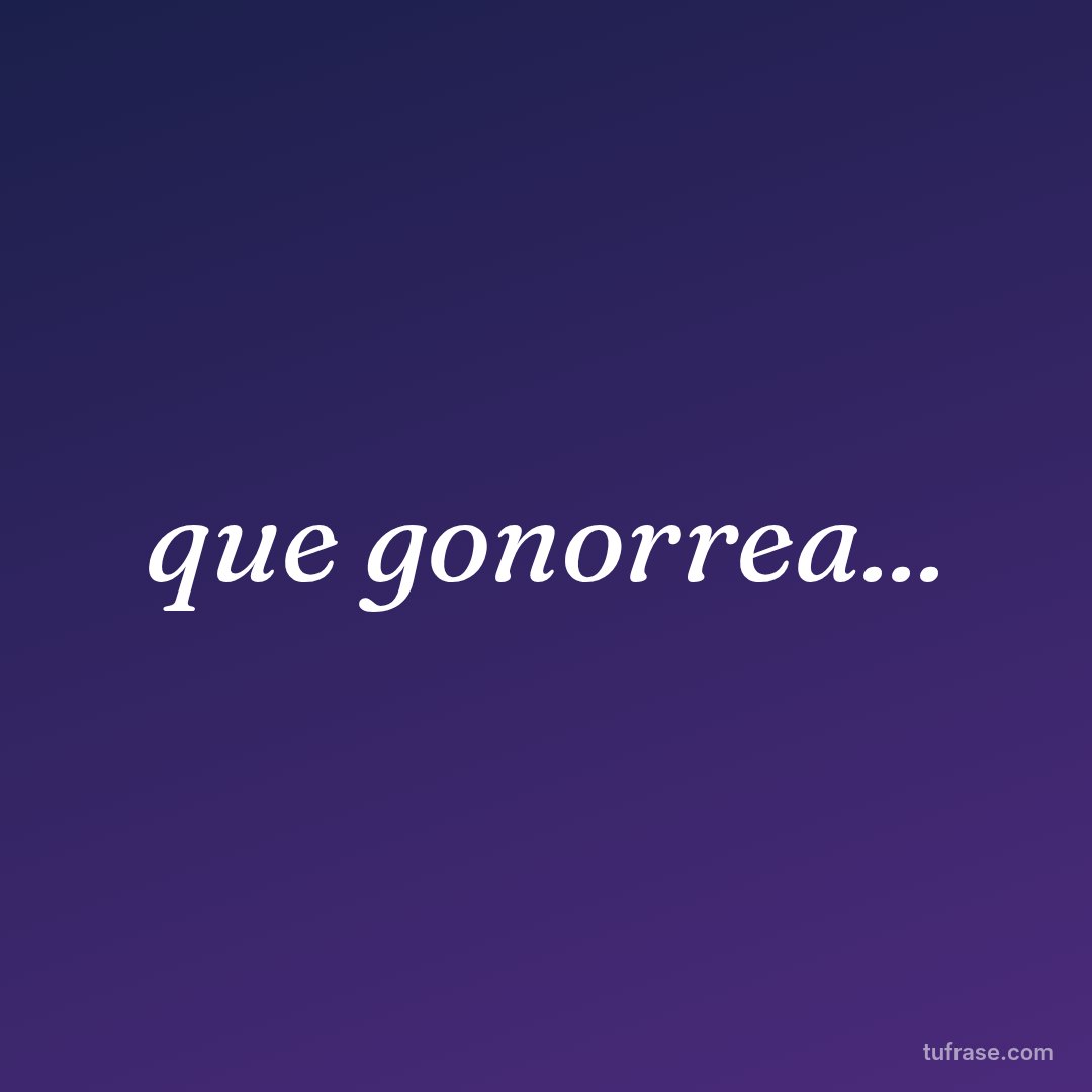que gonorrea...