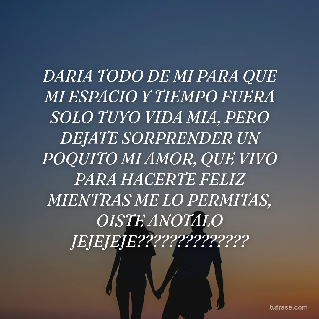 DARIA TODO DE MI PARA QUE MI ESPACIO Y TIEMPO FUERA SOLO TUYO VIDA MIA, PERO DEJATE SORPRENDER UN POQUITO MI AMOR, QUE VIVO PARA HACERTE FELIZ MIENTRAS ME LO PERMITAS, OISTE ANOTALO JEJEJEJE??????????????