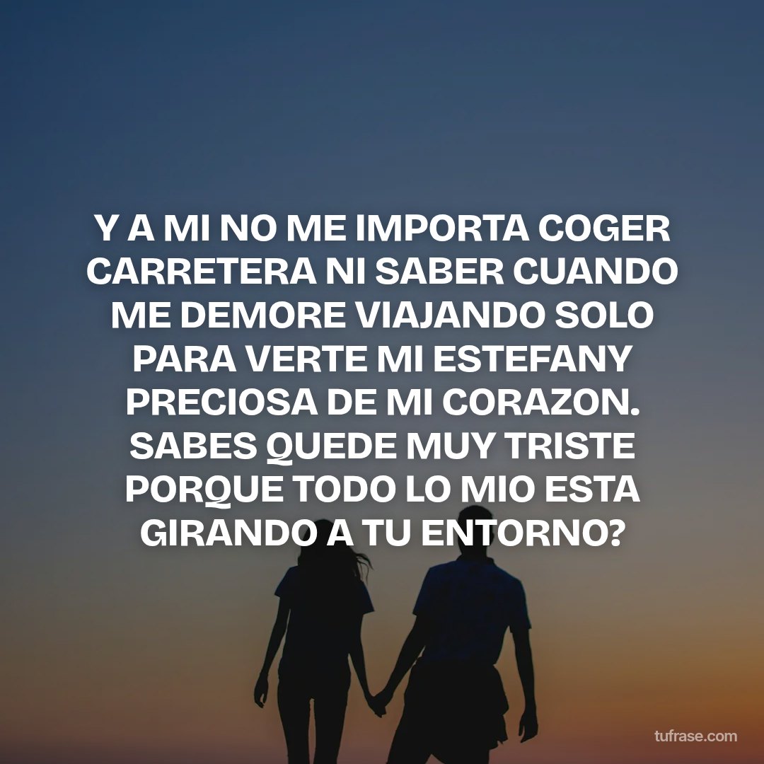 Y A MI NO ME IMPORTA COGER CARRETERA NI SABER CUANDO ME DEMORE VIAJANDO SOLO PARA VERTE MI ESTEFANY PRECIOSA DE MI CORAZON. SABES QUEDE MUY TRISTE PORQUE TODO LO MIO ESTA GIRANDO A TU ENTORNO?