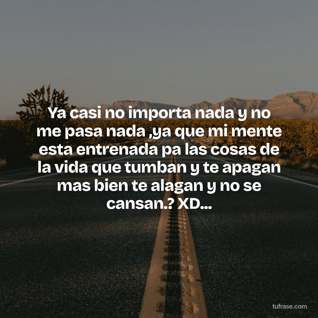 Ya casi no importa nada y no me pasa nada ,ya que mi mente esta entrenada pa las cosas de la vida que tumban y te apagan mas bien te alagan y no se cansan.? XD...