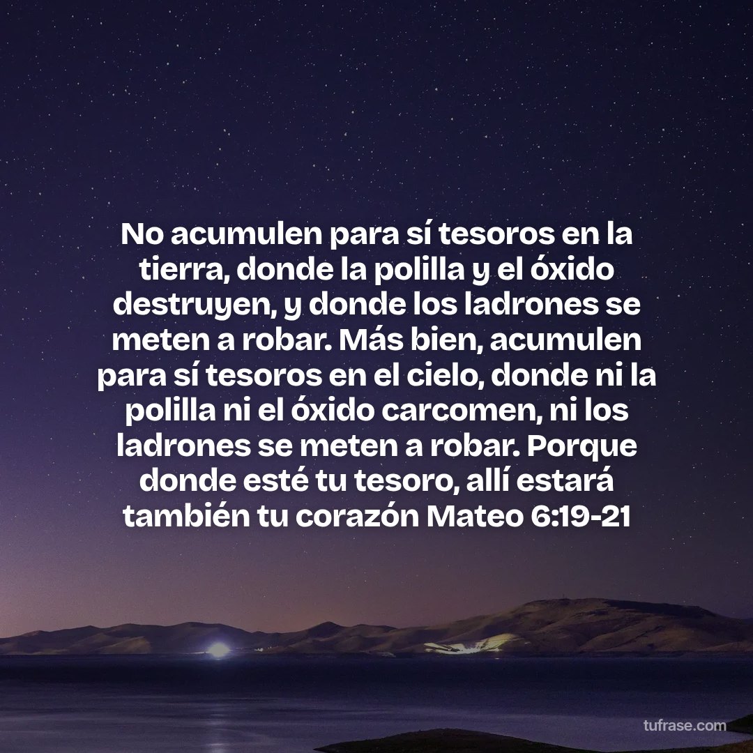 No acumulen para sí tesoros en la tierra, donde la polilla y el óxido destruyen, y donde los ladrones se meten a robar. Más bien, acumulen para sí tesoros en el cielo, donde ni la polilla ni el óxido carcomen, ni los ladrones se meten a robar. Porque donde esté tu tesoro, allí estará también tu corazón Mateo 6:19-21