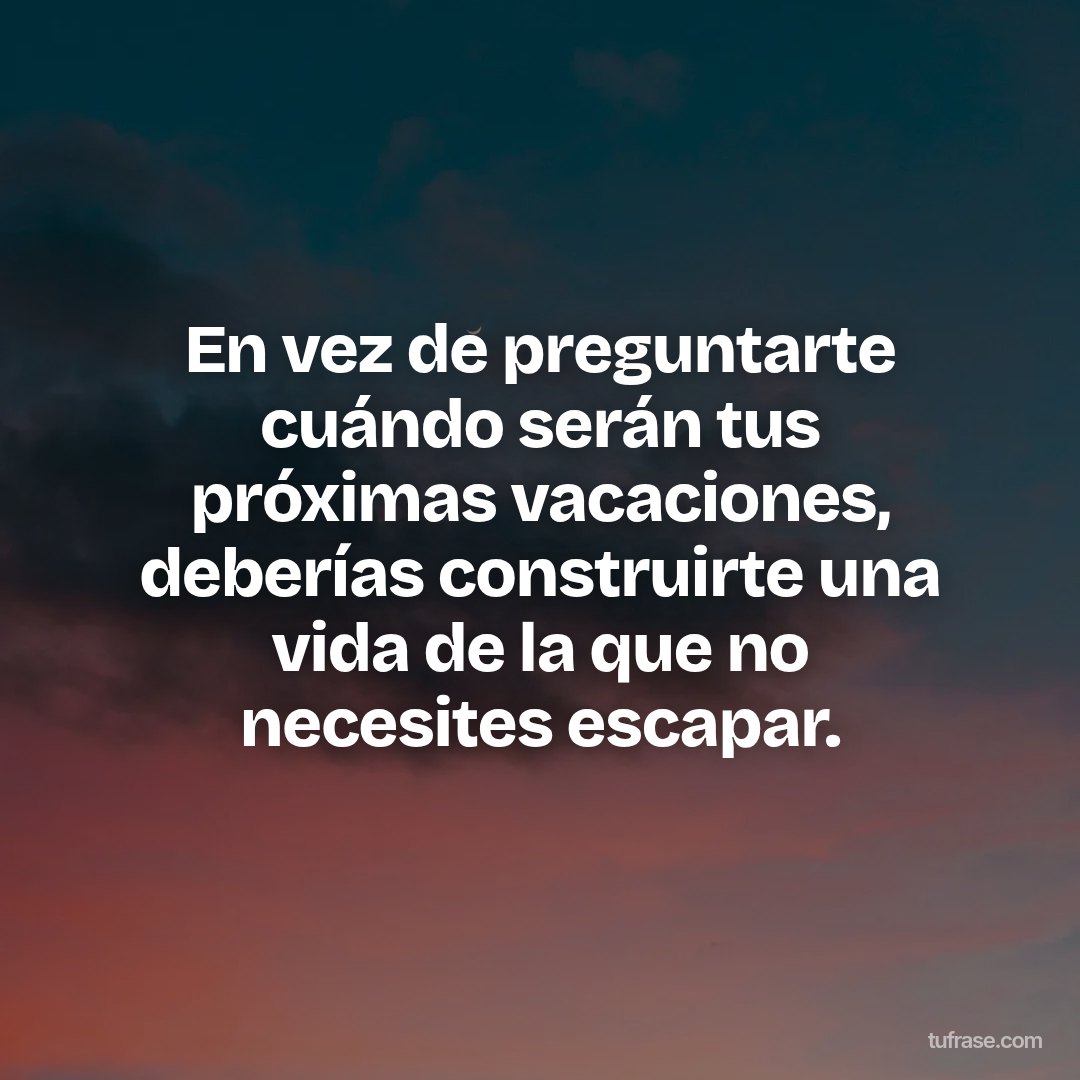 En vez de preguntarte cuándo serán tus próximas vacaciones, deberías construirte una vida de la que no necesites escapar.