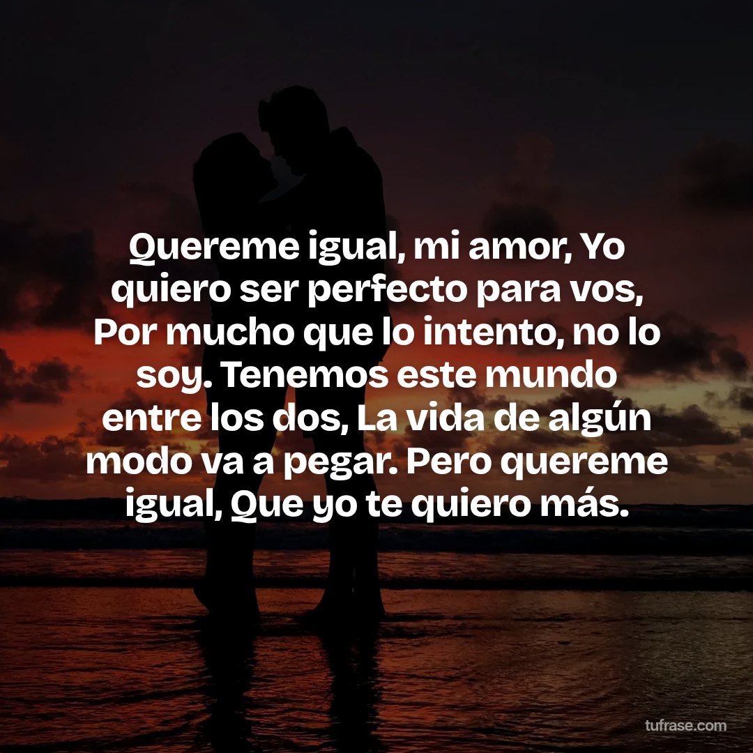 Quereme igual, mi amor, Yo quiero ser perfecto para vos, Por mucho que lo intento, no lo soy. Tenemos este mundo entre los dos, La vida de algún modo va a pegar. Pero quereme igual, Que yo te quiero más.