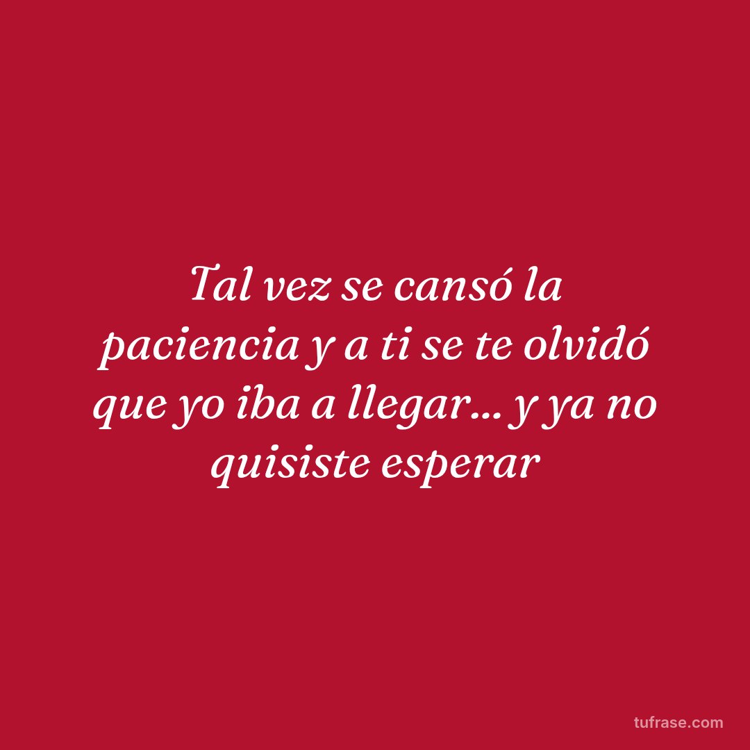Tal vez se cansó la paciencia y a ti se te olvidó que yo iba a llegar... y ya no quisiste esperar