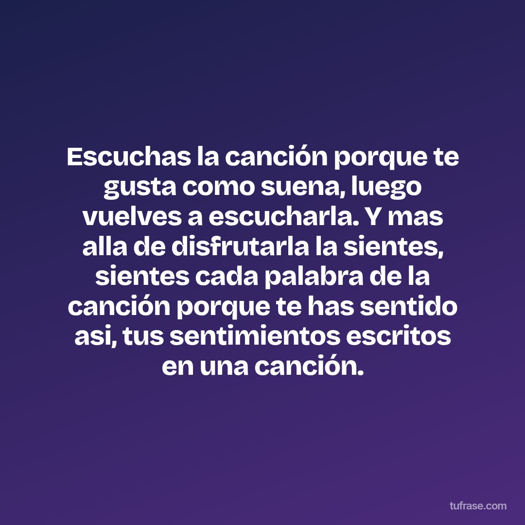 Escuchas la canción porque te gusta como suena, luego vuelves a escucharla. Y mas alla de disfrutarla la sientes, sientes cada palabra de la canción porque te has sentido asi, tus sentimientos escritos en una canción.