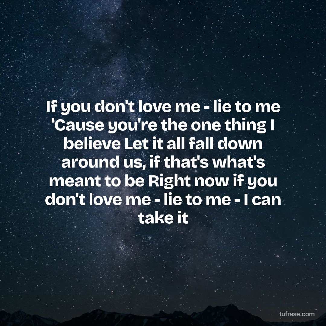 If you don't love me - lie to me 'Cause you're the one thing I believe Let it all fall down around us, if that's what's meant to be Right now if you don't love me - lie to me - I can take it