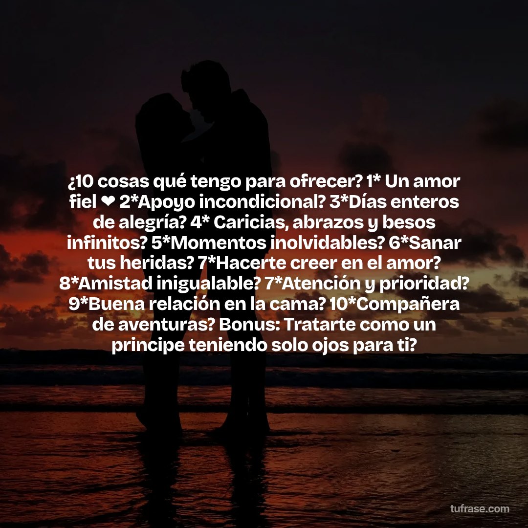¿10 cosas qué tengo para ofrecer? 1* Un amor fiel ❤ 2*Apoyo incondicional? 3*Días enteros de alegría? 4* Caricias, abrazos y besos infinitos? 5*Momentos inolvidables? 6*Sanar tus heridas? 7*Hacerte creer en el amor? 8*Amistad inigualable? 7*Atención y prioridad? 9*Buena relación en la cama? 10*Compañera de aventuras? Bonus: Tratarte como un principe teniendo solo ojos para ti?