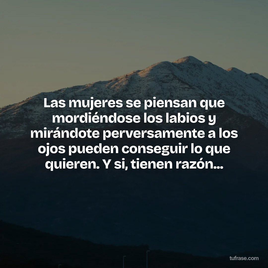 Las mujeres se piensan que mordiéndose los labios y mirándote perversamente a los ojos pueden conseguir lo que quieren. Y si, tienen razón...