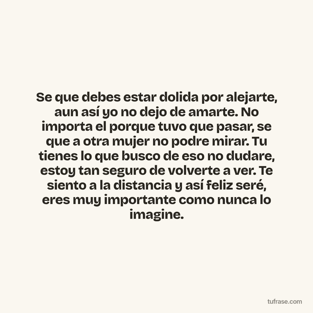 Se que debes estar dolida por alejarte, aun así yo no dejo de amarte. No importa el porque tuvo que pasar, se que a otra mujer no podre mirar. Tu tienes lo que busco de eso no dudare, estoy tan seguro de volverte a ver. Te siento a la distancia y así feliz seré, eres muy importante como nunca lo imagine.