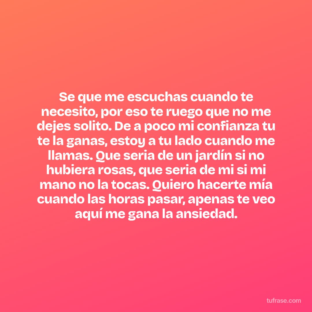 Se que me escuchas cuando te necesito, por eso te ruego que no me dejes solito. De a poco mi confianza tu te la ganas, estoy a tu lado cuando me llamas. Que seria de un jardín si no hubiera rosas, que seria de mi si mi mano no la tocas. Quiero hacerte mía cuando las horas pasar, apenas te veo aquí me gana la ansiedad.