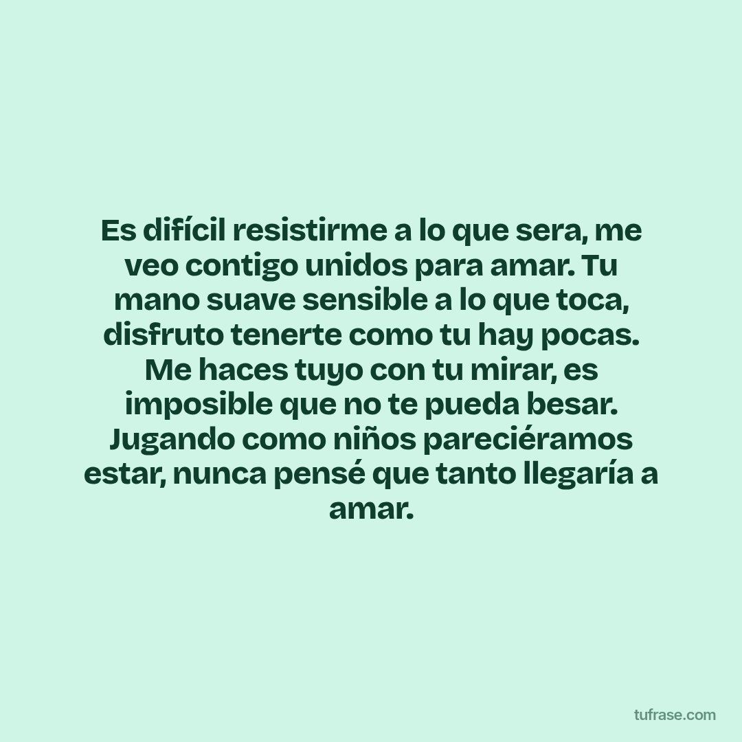 Es difícil resistirme a lo que sera, me veo contigo unidos para amar. Tu mano suave sensible a lo que toca, disfruto tenerte como tu hay pocas. Me haces tuyo con tu mirar, es imposible que no te pueda besar. Jugando como niños pareciéramos estar, nunca pensé que tanto llegaría a amar.