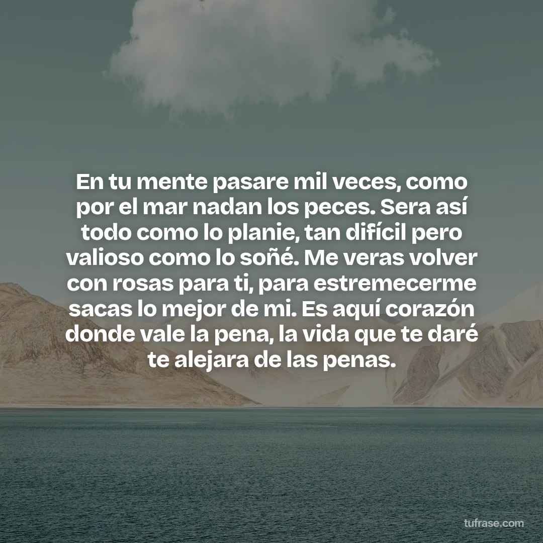 En tu mente pasare mil veces, como por el mar nadan los peces. Sera así todo como lo planie, tan difícil pero valioso como lo soñé. Me veras volver con rosas para ti, para estremecerme sacas lo mejor de mi. Es aquí corazón donde vale la pena, la vida que te daré te alejara de las penas.
