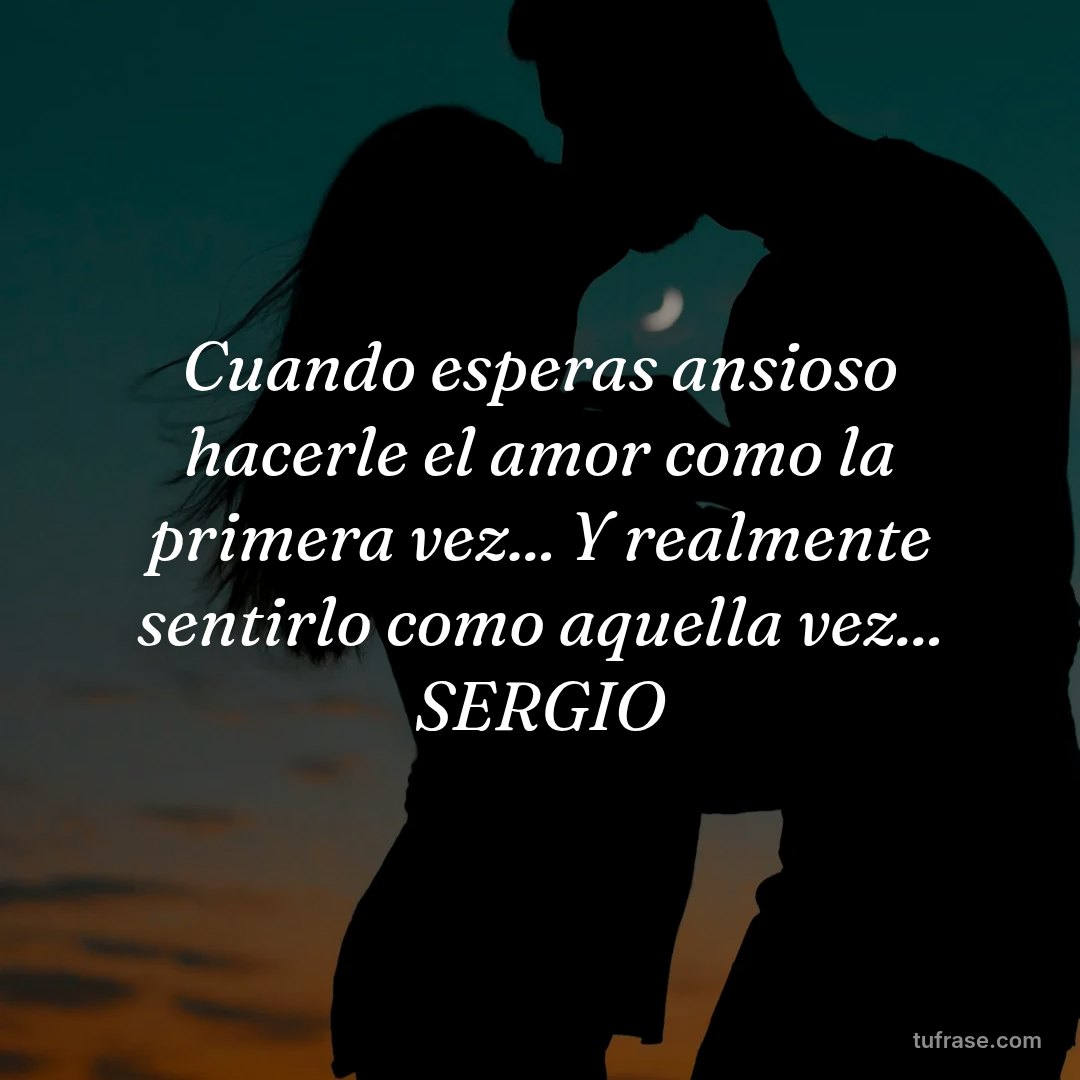 Cuando esperas ansioso hacerle el amor como la primera vez... Y realmente sentirlo como aquella vez... SERGIO