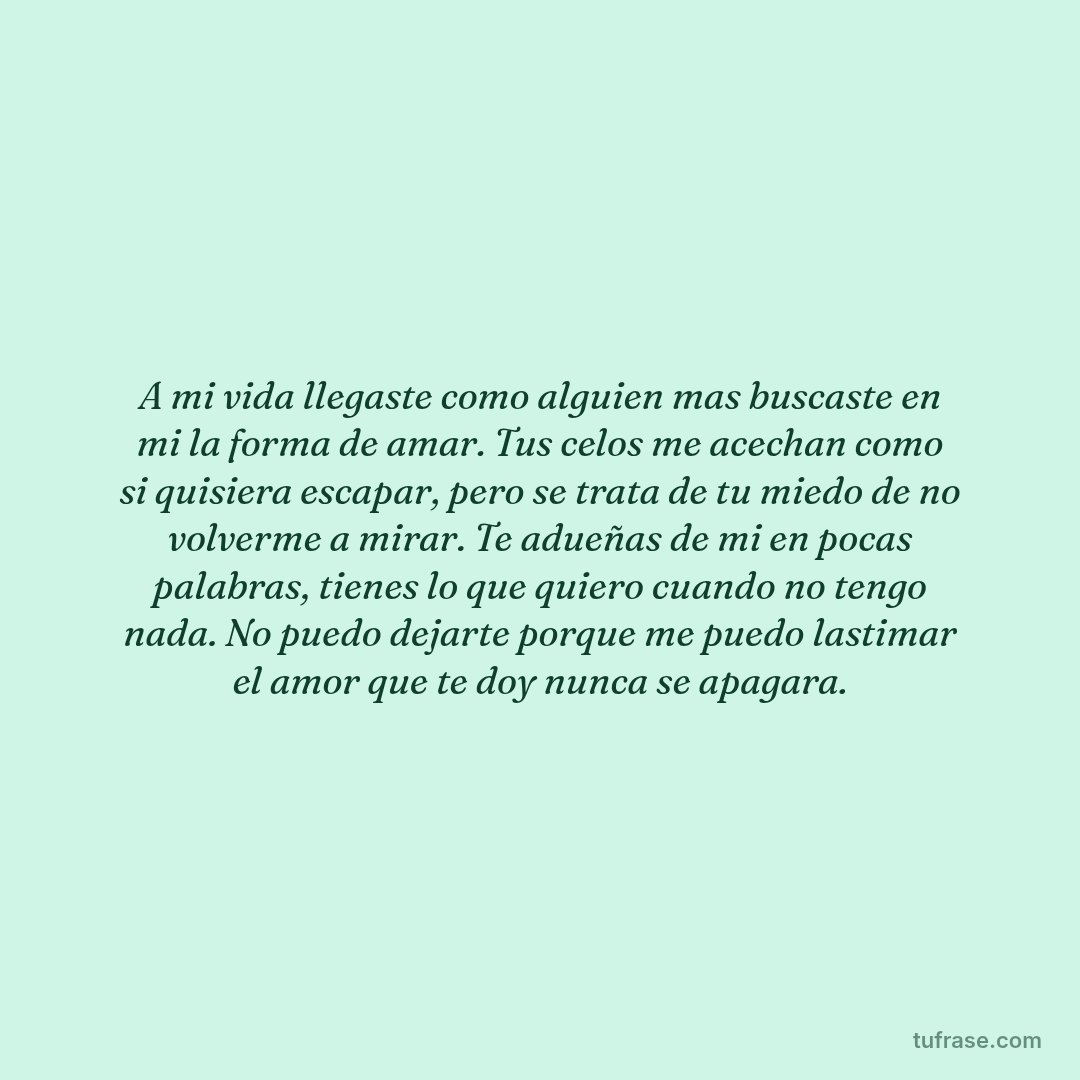 A mi vida llegaste como alguien mas buscaste en mi la forma de amar. Tus celos me acechan como si quisiera escapar, pero se trata de tu miedo de no volverme a mirar. Te adueñas de mi en pocas palabras, tienes lo que quiero cuando no tengo nada. No puedo dejarte porque me puedo lastimar el amor que te doy nunca se apagara.