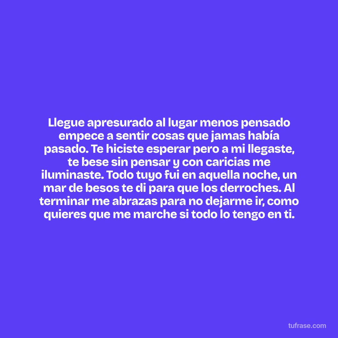 Llegue apresurado al lugar menos pensado empece a sentir cosas que jamas había pasado. Te hiciste esperar pero a mi llegaste, te bese sin pensar y con caricias me iluminaste. Todo tuyo fui en aquella noche, un mar de besos te di para que los derroches. Al terminar me abrazas para no dejarme ir, como quieres que me marche si todo lo tengo en ti.