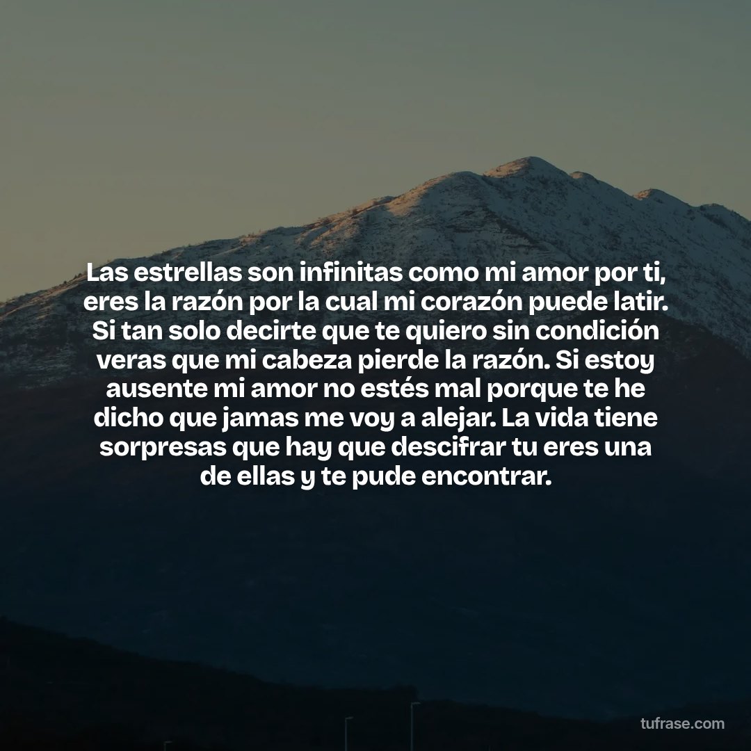 Las estrellas son infinitas como mi amor por ti, eres la razón por la cual mi corazón puede latir. Si tan solo decirte que te quiero sin condición veras que mi cabeza pierde la razón. Si estoy ausente mi amor no estés mal porque te he dicho que jamas me voy a alejar. La vida tiene sorpresas que hay que descifrar tu eres una de ellas y te pude encontrar.