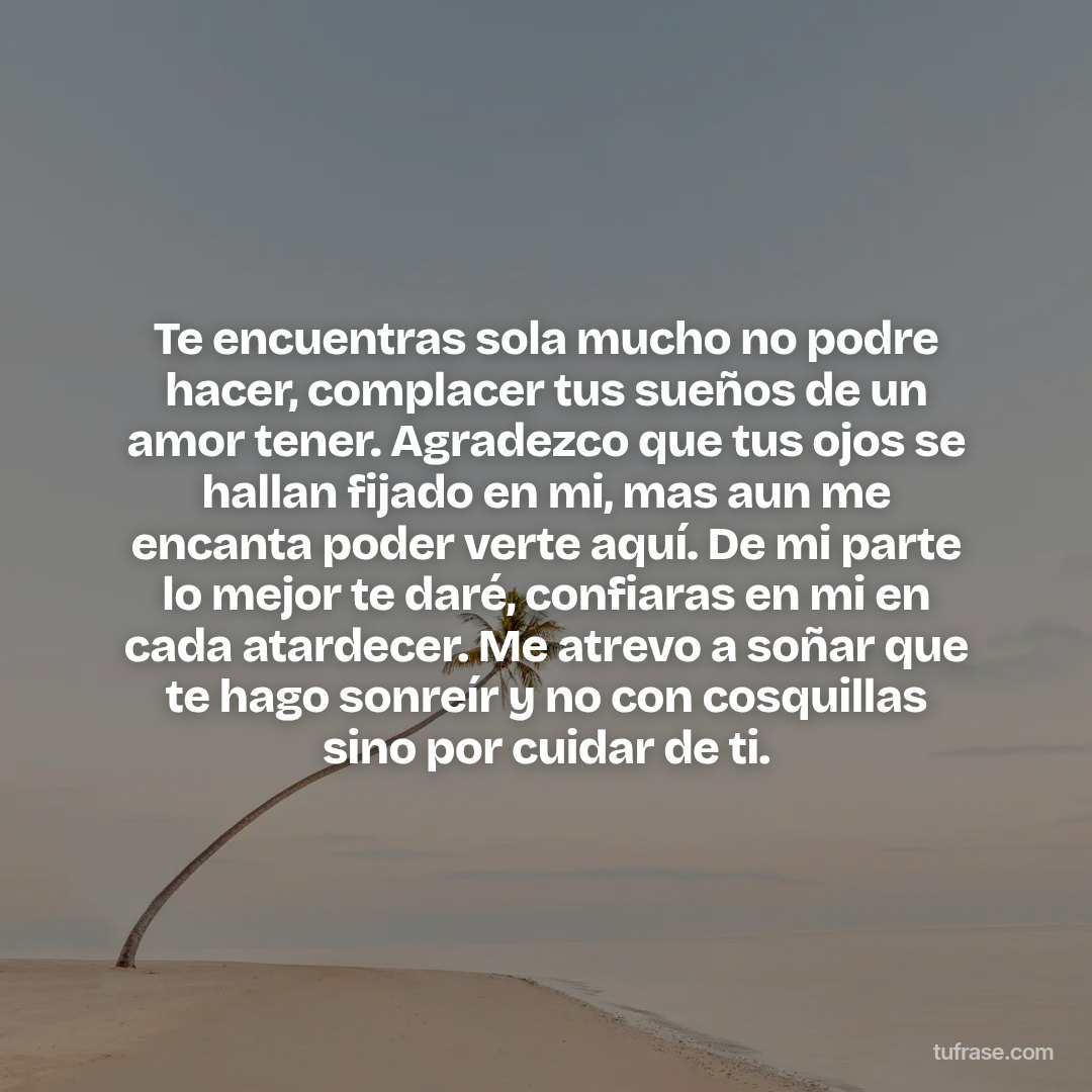 Te encuentras sola mucho no podre hacer, complacer tus sueños de un amor tener. Agradezco que tus ojos se hallan fijado en mi, mas aun me encanta poder verte aquí. De mi parte lo mejor te daré, confiaras en mi en cada atardecer. Me atrevo a soñar que te hago sonreír y no con cosquillas sino por cuidar de ti.
