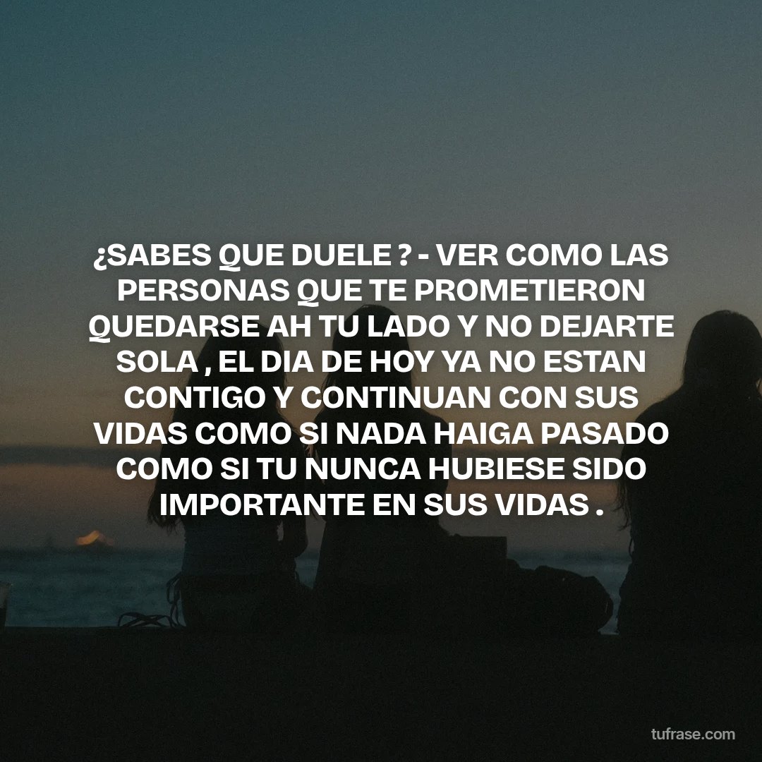 ¿SABES QUE DUELE ? - VER COMO LAS PERSONAS QUE TE PROMETIERON QUEDARSE AH TU LADO Y NO DEJARTE SOLA , EL DIA DE HOY YA NO ESTAN CONTIGO Y CONTINUAN CON SUS VIDAS COMO SI NADA HAIGA PASADO COMO SI TU NUNCA HUBIESE SIDO IMPORTANTE EN SUS VIDAS .