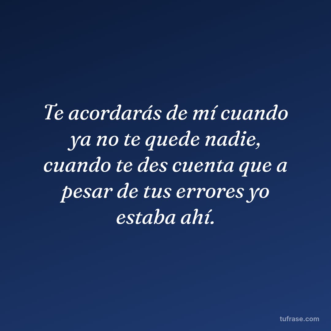Te acordarás de mí cuando ya no te quede nadie, cuando te des cuenta que a pesar de tus errores yo estaba ahí.