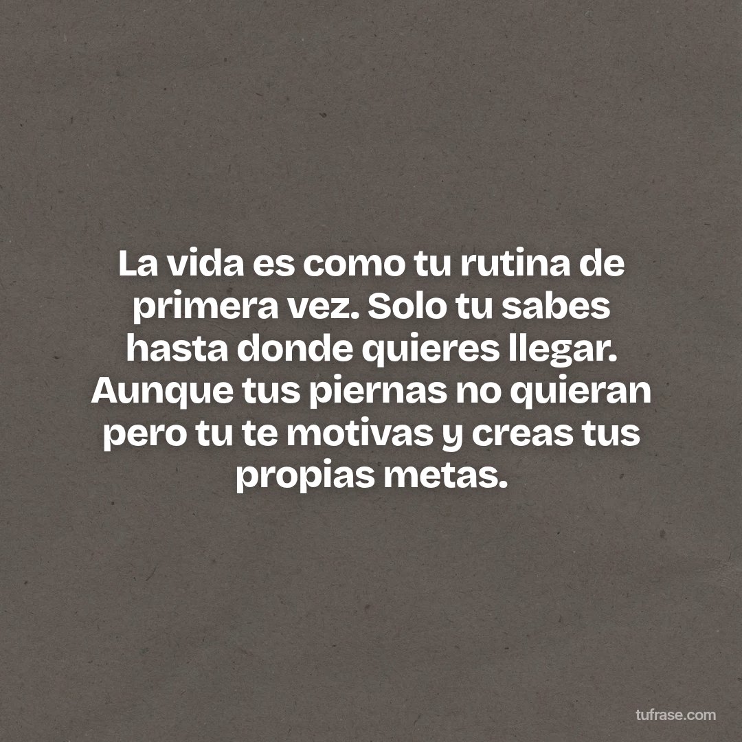 La vida es como tu rutina de primera vez. Solo tu sabes hasta donde quieres llegar. Aunque tus piernas no quieran pero tu te motivas y creas tus propias metas.