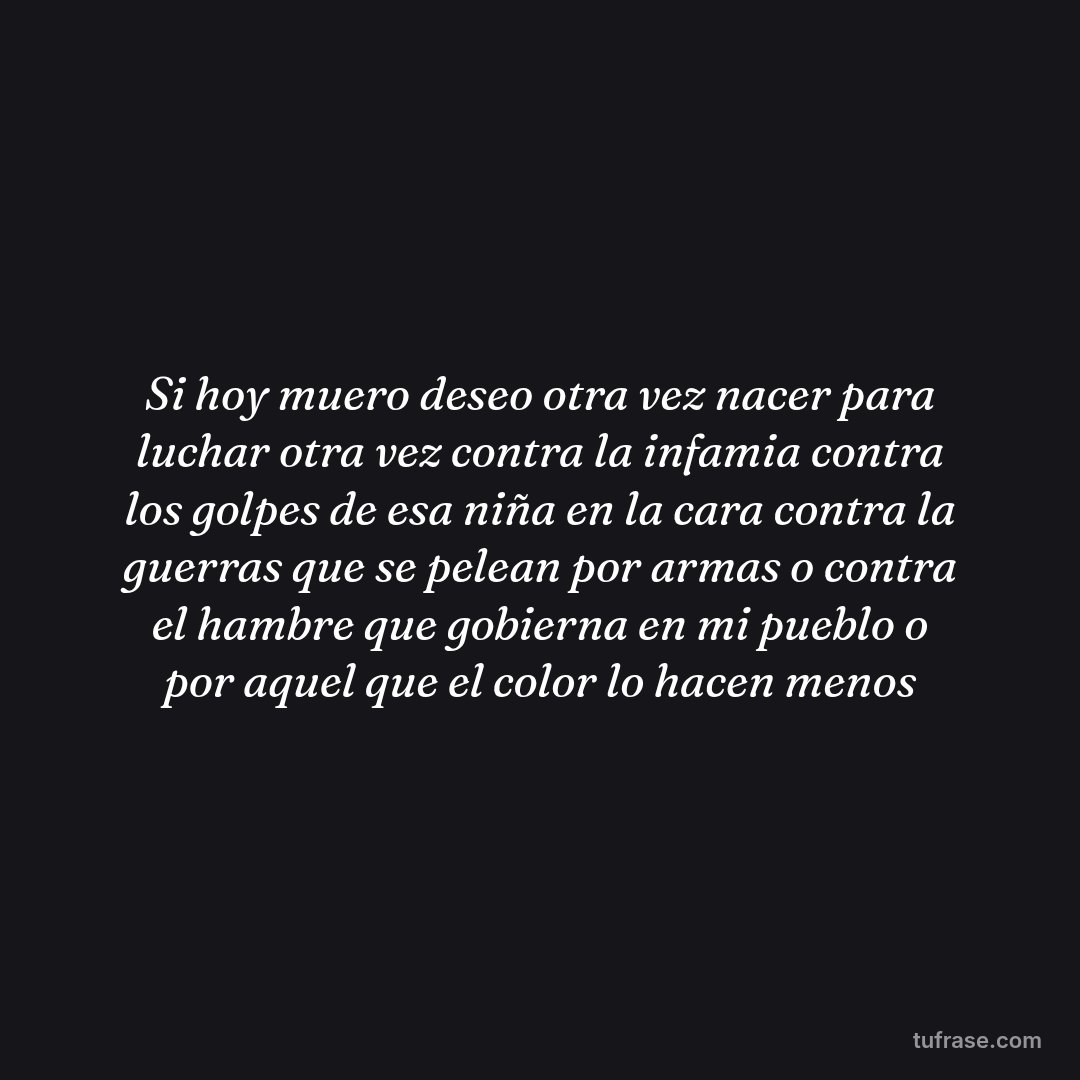 Si hoy muero deseo otra vez nacer para luchar otra vez contra la infamia contra los golpes de esa niña en la cara contra la guerras que se pelean por armas o contra el hambre que gobierna en mi pueblo o por aquel que el color lo hacen menos