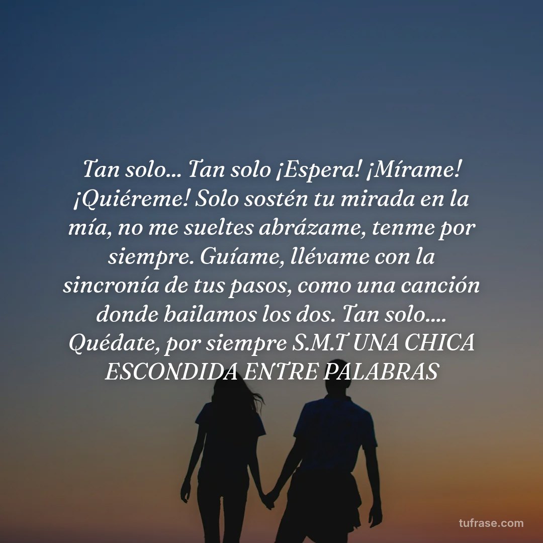 Tan solo... Tan solo ¡Espera! ¡Mírame! ¡Quiéreme! Solo sostén tu mirada en la mía, no me sueltes abrázame, tenme por siempre. Guíame, llévame con la sincronía de tus pasos, como una canción donde bailamos los dos. Tan solo.... Quédate, por siempre S.M.T UNA CHICA ESCONDIDA ENTRE PALABRAS