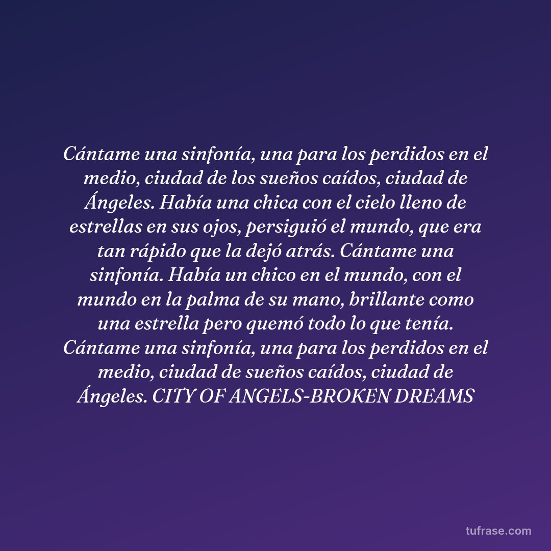 Cántame una sinfonía, una para los perdidos en el medio, ciudad de los sueños caídos, ciudad de Ángeles. Había una chica con el cielo lleno de estrellas en sus ojos, persiguió el mundo, que era tan rápido que la dejó atrás. Cántame una sinfonía. Había un chico en el mundo, con el mundo en la palma de su mano, brillante como una estrella pero quemó todo lo que tenía. Cántame una sinfonía, una para los perdidos en el medio, ciudad de sueños caídos, ciudad de Ángeles. CITY OF ANGELS-BROKEN DREAMS