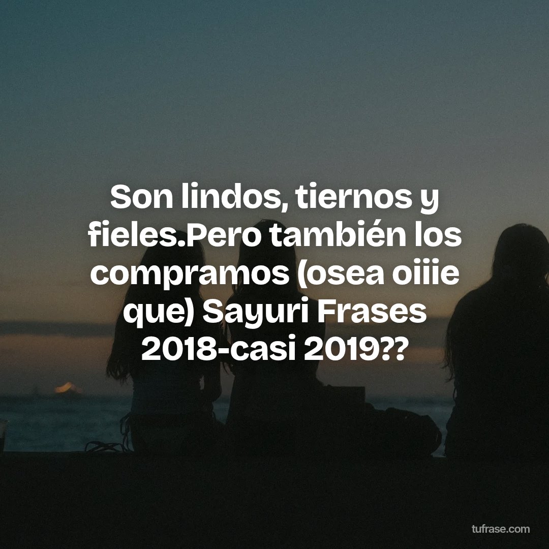 Son lindos, tiernos y fieles.Pero también los compramos (osea oiiie que) Sayuri Frases 2018-casi 2019??