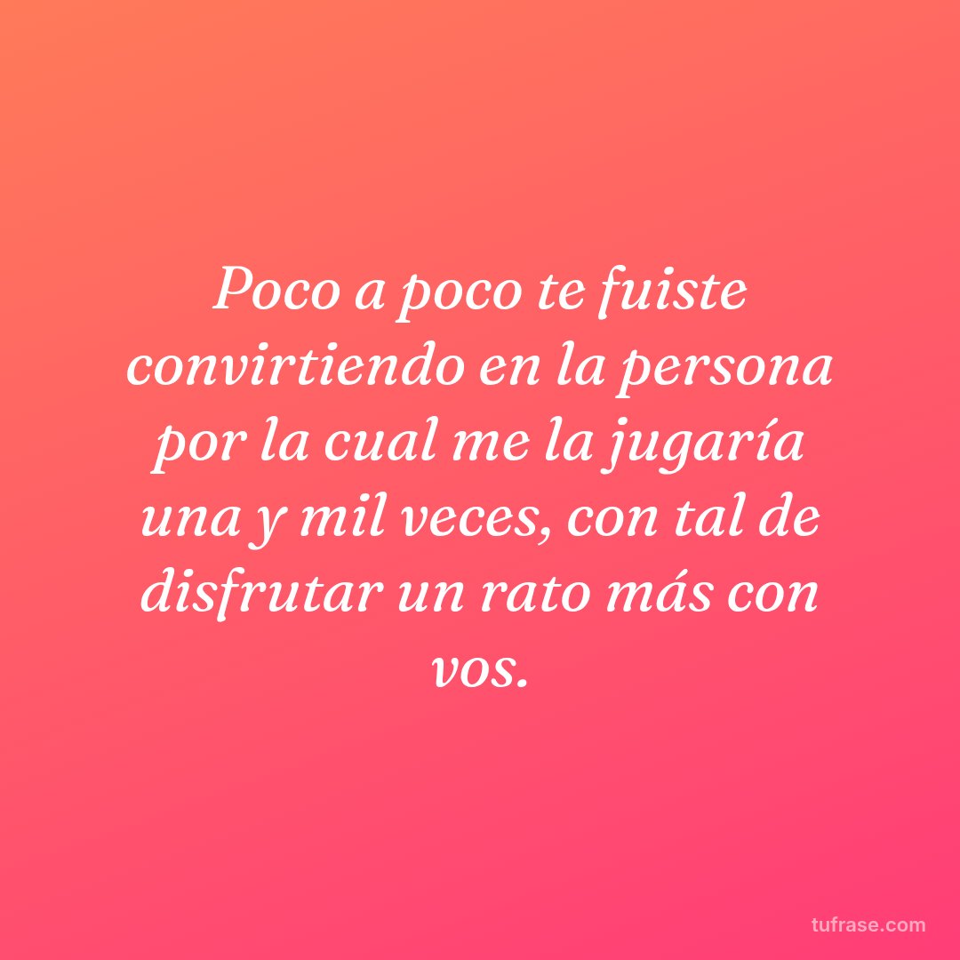Poco a poco te fuiste convirtiendo en la persona por la cual me la jugaría una y mil veces, con tal de disfrutar un rato más con vos.