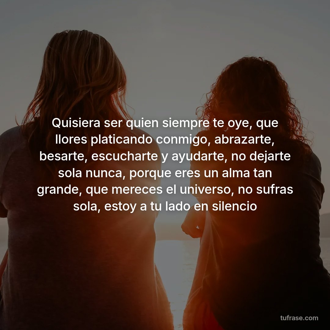 Quisiera ser quien siempre te oye, que llores platicando conmigo, abrazarte, besarte, escucharte y ayudarte, no dejarte sola nunca, porque eres un alma tan grande, que mereces el universo, no sufras sola, estoy a tu lado en silencio