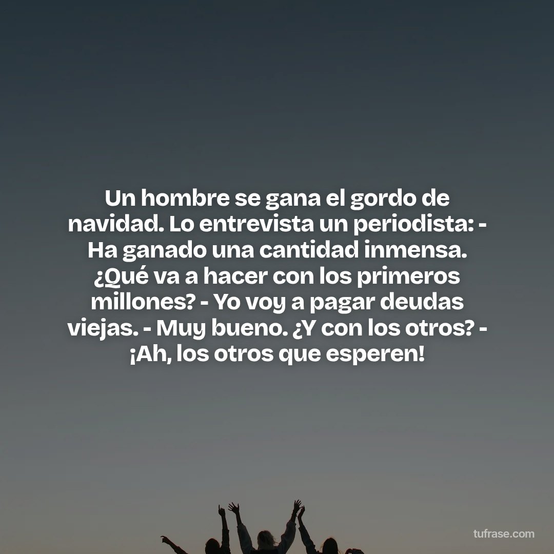 Un hombre se gana el gordo de navidad. Lo entrevista un periodista: - Ha ganado una cantidad inmensa. ¿Qué va a hacer con los primeros millones? - Yo voy a pagar deudas viejas. - Muy bueno. ¿Y con los otros? - ¡Ah, los otros que esperen!