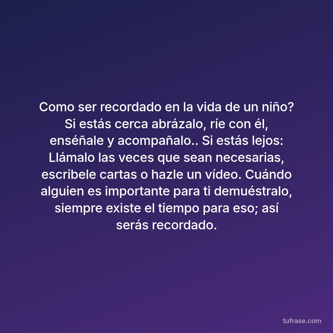 Como ser recordado en la vida de un niño? Si estás cerca abrázalo, ríe con él, enséñale y acompañalo.. Si estás lejos: Llámalo las veces que sean necesarias, escribele cartas o hazle un vídeo. Cuándo alguien es importante para ti demuéstralo, siempre existe el tiempo para eso; así serás recordado.