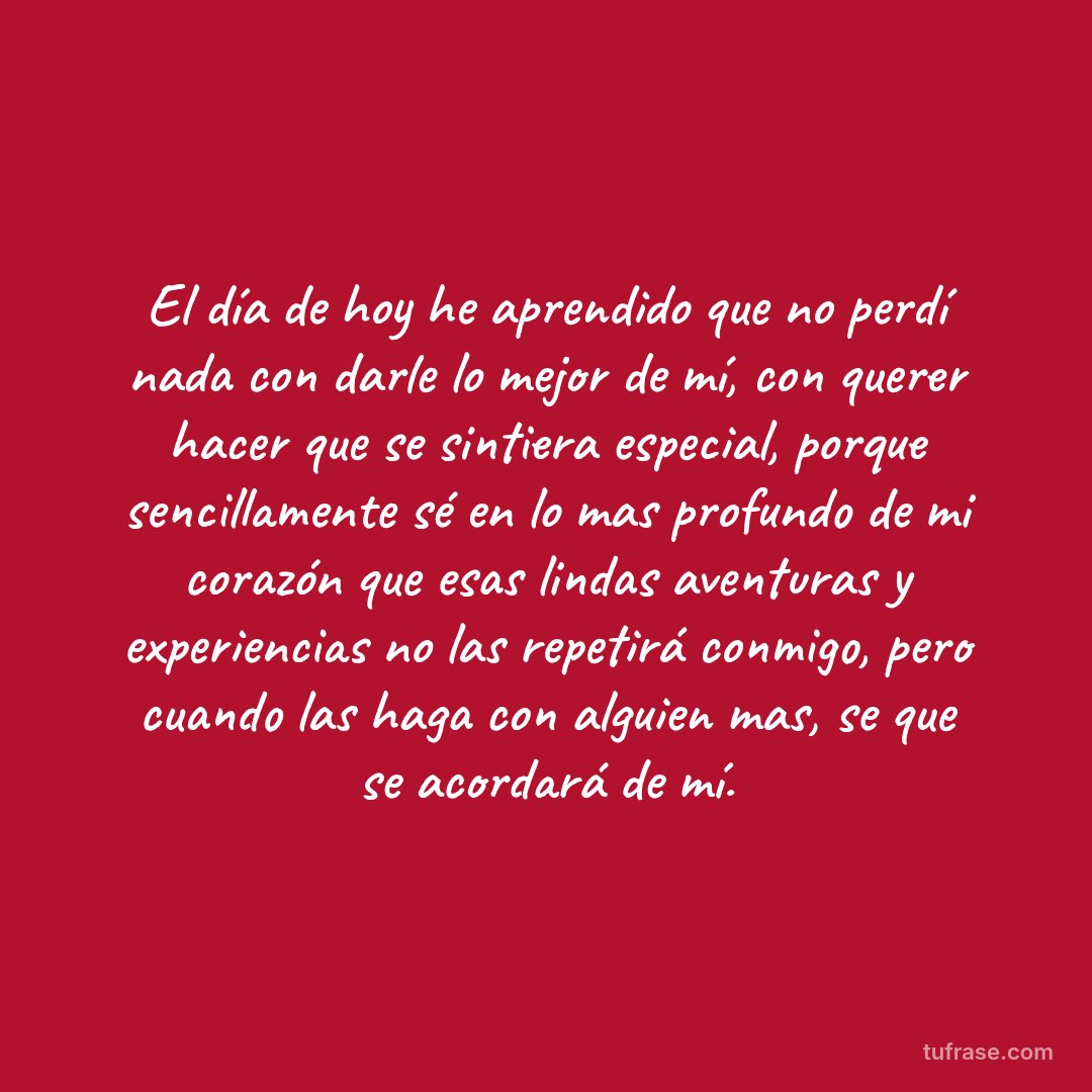 El día de hoy he aprendido que no perdí nada con darle lo mejor de mí, con querer hacer que se sintiera especial, porque sencillamente sé en lo mas profundo de mi corazón que esas lindas aventuras y experiencias no las repetirá conmigo, pero cuando las haga con alguien mas, se que se acordará de mí.