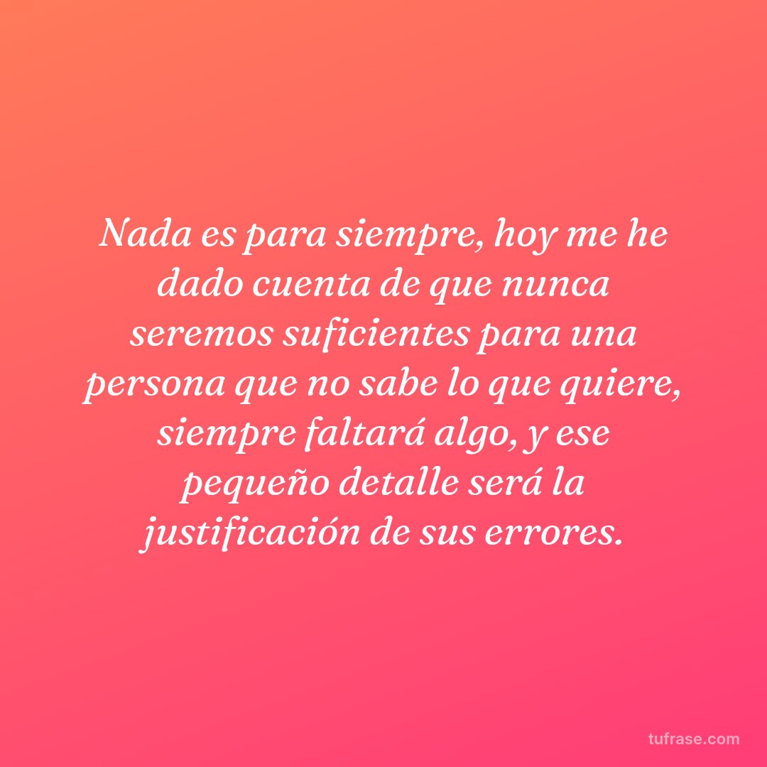 Nada es para siempre, hoy me he dado cuenta de que nunca seremos suficientes para una persona que no sabe lo que quiere, siempre faltará algo, y ese pequeño detalle será la justificación de sus errores.