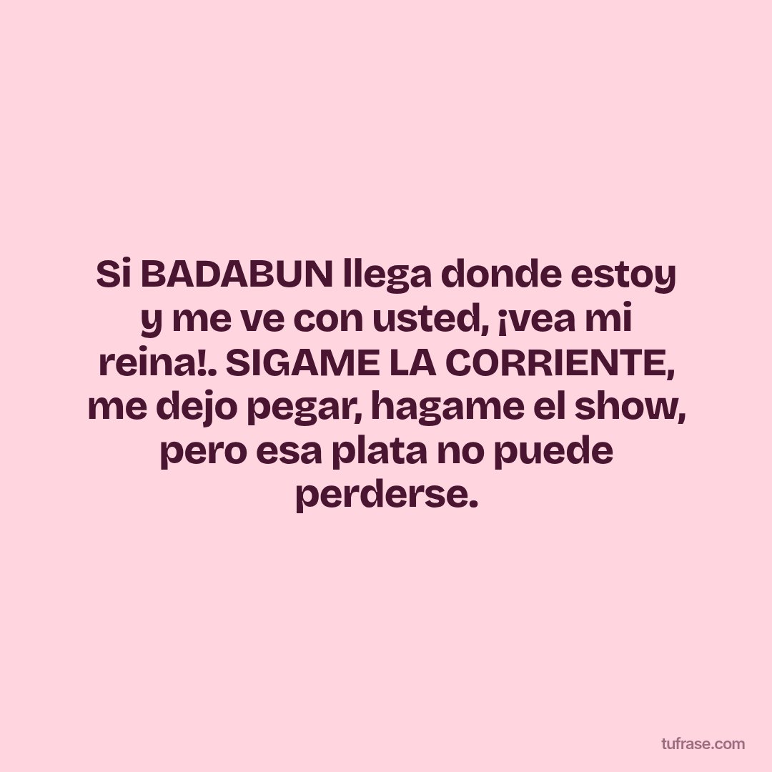 Si BADABUN llega donde estoy y me ve con usted, ¡vea mi reina!. SIGAME LA CORRIENTE, me dejo pegar, hagame el show, pero esa plata no puede perderse.
